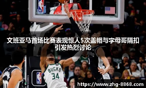 文班亚马首场比赛表现惊人5次盖帽与字母哥隔扣引发热烈讨论
